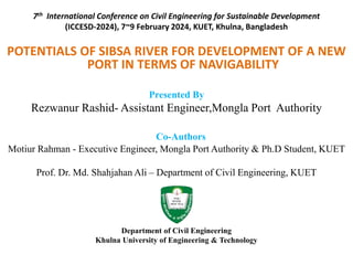 7th International Conference on Civil Engineering for Sustainable Development
(ICCESD-2024), 7~9 February 2024, KUET, Khulna, Bangladesh
POTENTIALS OF SIBSA RIVER FOR DEVELOPMENT OF A NEW
PORT IN TERMS OF NAVIGABILITY
Presented By
Rezwanur Rashid- Assistant Engineer,Mongla Port Authority
Co-Authors
Motiur Rahman - Executive Engineer, Mongla Port Authority & Ph.D Student, KUET
Prof. Dr. Md. Shahjahan Ali – Department of Civil Engineering, KUET
Department of Civil Engineering
Khulna University of Engineering & Technology
 