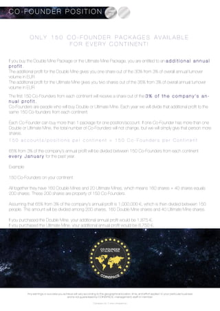 Coinspace Ltd. // www.coinspace.eu
O N L Y 1 5 0 C O - F O U N D E R P A C K A G E S A V A I L A B L E
F O R E V E R Y C O N T I N E N T !
If you buy the Double Mine Package or the Ultimate Mine Package, you are entitled to an a d d i t i o n a l a n n u a l
p r o f i t .
The additional profit for the Double Mine gives you one share out of the 30% from 3% of overall annual turnover
volume in EUR
The additional profit for the Ultimate Mine gives you two shares out of the 35% from 3% of overall annual turnover
volume in EUR
The first 150 Co-Founders from each continent will receive a share out of the 3 % o f t h e c o m p a n y ’ s a n -
n u a l p r o f i t .
Co-Founders are people who will buy Double or Ultimate Mine. Each year we will divide that additional profit to the
same 150 Co-founders from each continent.
Each Co-Founder can buy more than 1 package for one position/account. If one Co-Founder has more than one
Double or Ultimate Mine, the total number of Co-Founders will not change, but we will simply give that person more
shares.
1 5 0 a c c o u n t s / p o s i t i o n s p e r c o n t i n e n t = 1 5 0 C o - F o u n d e r s p e r C o n t i n e n t
65% from 3% of the company’s annual profit will be divided between 150 Co-Founders from each continent
e v e r y J a n u a r y for the past year.
Example:
150 Co-Founders on your continent
All together they have 160 Double Mines and 20 Ultimate Mines, which means 160 shares + 40 shares equals
200 shares. These 200 shares are property of 150 Co-Founders.
Assuming that 65% from 3% of the company’s annual profit is 1,000,000 €, which is then divided between 150
people. This amount will be divided among 200 shares, 160 Double Mine shares and 40 Ultimate Mine shares.
If you purchased the Double Mine, your additional annual profit would be 1,875 €.
If you purchased the Ultimate Mine, your additional annual profit would be 8,750 €.
C O - F O U N D E R P O S I T I O N
Any earnings or success you achieve will vary according to the geographical location, time, and effort applied to your particular business
and is not guaranteed by COINSPACE, management, staff or member.
 