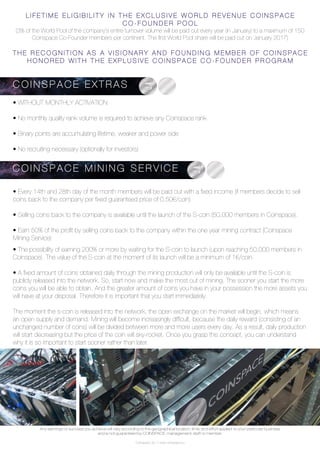 Coinspace Ltd. // www.coinspace.eu
C O I N S P A C E - e x t r a s
• WITHOUT MONTHLY ACTIVATION
• No monthly quality rank volume is required to achieve any Coinspace rank
• Binary points are accumulating lifetime, weaker and power side
• No recruiting necessary (optionally for investors)
• Every 14th and 28th day of the month members will be paid out with a fixed income (if members decide to sell
coins back to the company per fixed guaranteed price of 0.50€/coin)
• Selling coins back to the company is available until the launch of the S-coin (50,000 members in Coinspace).
• Earn 50% of the profit by selling coins back to the company within the one year mining contract (Coinspace
Mining Service)
• The possibility of earning 200% or more by waiting for the S-coin to launch (upon reaching 50,000 members in
Coinspace). The value of the S-coin at the moment of its launch will be a minimum of 1€/coin.
• A fixed amount of coins obtained daily through the mining production will only be available until the S-coin is
publicly released into the network. So, start now and make the most out of mining. The sooner you start the more
coins you will be able to obtain. And the greater amount of coins you have in your possession the more assets you
will have at your disposal. Therefore it is important that you start immediately.
The moment the s-coin is released into the network, the open exchange on the market will begin, which means
an open supply and demand. Mining will become increasingly difficult, because the daily reward (consisting of an
unchanged number of coins) will be divided between more and more users every day. As a result, daily production
will start decreasing but the price of the coin will sky-rocket. Once you grasp this concept, you can understand
why it is so important to start sooner rather than later.
L I F E T I M E E L I G I B I L I T Y I N T H E E X C L U S I V E W O R L D R E V E N U E C O I N S P A C E
C O - F O U N D E R P O O L
(3% of the World Pool of the company’s entire turnover volume will be paid out every year (in January) to a maximum of 150
Coinspace Co-Founder members per continent. The first World Pool share will be paid out on January 2017)
T H E R E C O G N I T I O N A S A V I S I O N A R Y A N D F O U N D I N G M E M B E R O F C O I N S P A C E
H O N O R E D W I T H T H E E X P L U S I V E C O I N S P A C E C O - F O U N D E R P R O G R A M
C O I N S P A C E E X T R A S
C O I N S P A C E M I N I N G S E R V I C E
Any earnings or success you achieve will vary according to the geographical location, time, and effort applied to your particular business
and is not guaranteed by COINSPACE, management, staff or member.
 
