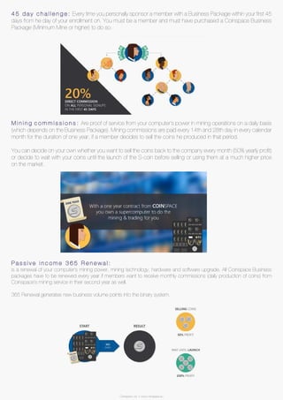 Coinspace Ltd. // www.coinspace.eu
4 5 d a y c h a l l e n g e : Every time you personally sponsor a member with a Business Package within your first 45
days from he day of your enrollment on. You must be a member and must have purchased a Coinspace Business
Package (Minimum Mine or higher) to do so.
M i n i n g c o m m i s s i o n s : Are proof of service from your computer’s power in mining operations on a daily basis
(which depends on the Business Package). Mining commissions are paid every 14th and 28th day in every calendar
month for the duration of one year, if a member decides to sell the coins he produced in that period.
You can decide on your own whether you want to sell the coins back to the company every month (50% yearly profit)
or decide to wait with your coins until the launch of the S-coin before selling or using them at a much higher price
on the market.
P a s s i v e i n c o m e 3 6 5 R e n e w a l :
is a renewal of your computer’s mining power, mining technology, hardware and software upgrade. All Coinspace Business
packages have to be renewed every year if members want to receive monthly commissions (daily production of coins) from
Coinspace’s mining service in their second year as well.
365 Renewal generates new business volume points into the binary system.
Coinspace Ltd. // www.coinspace.eu
 