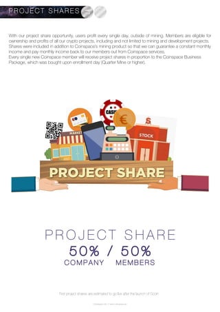 P R O J E C T S H A R E
5 0 % / 5 0 %
C O M P A N Y M E M B E R S
P R O J E C T S H A R E S
PROJECT SHARE
With our project share opportunity, users profit every single day, outside of mining. Members are eligible for
ownership and profits of all our crypto projects, including and not limited to mining and development projects.
Shares were included in addition to Coinspace’s mining product so that we can guarantee a constant monthly
income and pay monthly income back to our members out from Coinspace services.
Every single new Coinspace member will receive project shares in proportion to the Coinspace Business
Package, which was bought upon enrollment day (Quarter Mine or higher).
First project shares are estimated to go live after the launch of Scoin
Coinspace Ltd. // www.coinspace.eu
 