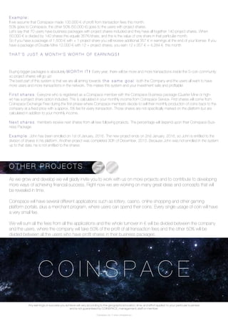 Coinspace Ltd. // www.coinspace.eu
C O I N S P A C E
E x a m p l e :
If we assume that Coinspace made 100,000 € of profit from transaction fees this month:
50% goes to Coinspace, the other 50% (50,000 €) goes to the users with project shares.
Let’s say that 70 users have business packages with project shares included and they have all together 140 project shares. When
50,000 € is divided by 140 shares this equals 357€/share, and this is the value of one share in that particular month.
So if you have a package of 1,500 € with + 1 project share you will receive additional 357 € in earnings at the end of your license. If you
have a package of Double Mine 12,000 € with 12 + project shares, you earn 12 x 357 € = 4,284 € this month
T H A T ’ S J U S T A M O N T H ’ S W O R T H O F E A R N I N G S !
Buying bigger packages is absolutely W O R T H I T ! Every year, there will be more and more transactions inside the S-coin community,
so project shares will go up!
The best part of this system is that we are all aiming towards t h e s a m e g o a l : both the Company and the users all want to have
more users and more transactions in the network. This makes this system and your investment safe and profitable!
F i r s t s h a r e s : Everyone who is registered as a Coinspace member with the Coinspace Business package (Quarter Mine or high-
er) has a project share option included. This is calculated in your monthly income from Coinspace Service. First shares will come from
Coinspace Exchange Free during the first phase where Coinspace members decide to sell their monthly production of coins back to the
company at a fixed price with a approx. 5% fee for every transaction. Those shares are not specifically marked on the platform but are
calculated in addition to your monthly income.
N e x t s h a r e s : members receive next shares from all new following projects. The percentage will depend upon their Coinspace Busi-
ness Package.
E x a m p l e : John has been enrolled on 1st of January, 2016. The new project ends on 2nd January, 2016, so John is entitled to the
division of shares in his platform. Another project was completed 30th of December, 2015. Because John was not enrolled in the system
up to that date, he is not entitled to the shares.
As we grow and develop we will gladly invite you to work with us on more projects and to contribute to developing
more ways of achieving financial success. Right now we are working on many great ideas and concepts that will
be revealed in time.
Coinspace will have several different applications such as lottery, casino, online shopping and other gaming
platform portals, plus a merchant program, where users can spend their coins. Every single usage of coin will have
a very small fee.
We will sum all the fees from all the applications and the whole turnover in € will be divided between the company
and the users, where the company will take 50% of the profit of all transaction fees and the other 50% will be
divided between all the users who have profit shares in their business packages.
O T H E R P R O J E C T S
Any earnings or success you achieve will vary according to the geographical location, time, and effort applied to your particular business
and is not guaranteed by COINSPACE, management, staff or member.
 
