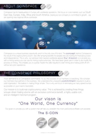 Coinspace Ltd. // www.coinspace.eu
Coinspace has its headquarters in Europe with worldwide operations. We focus on core markets such as South
East Asia, Europe, India, Africa and South America. Seeing as our company is committed to growth, we
are opening new regional offices worldwide.
Your demand is a Coinspace command. To us, the success of our members is everything. We consider
our members true partners in the business. We understand the unwavering c o m m i t m e n t required to build a
solid organization. We believe in making things simple. This is why we focus on eliminating as many speed bumps
as possible on your road to success.
Our mission is to build real cryptocurrency value. This is achieved by creating three things:
a buyer-driven trading volume with an exclusive commerce benefit, a highly usable coin,
and an intelligent merchant program.
Our goal is to provide you with a system that will help you establish the most useful and profitable coin possible:
T h e S - C O I N
Coinspace is a unique business opportunity and it is the only one of its kind. The c o n c e p t behind Coinspace is
the result of the cryptocurrency boom. We offer amazing benefits for people who are looking for financial success
and independence. This is why our services hold massive worldwide appeal. O u r m i s s i o n is to provide you
with a mining service you can use for mining cryptocurrencies. We have taken great care in order to de-mystify the
process of mining. This enables you to quickly master the skills required to start mining and making profit off of it
without any prior experience.
A B O U T C O I N S P A C E
T H E C O I N S P A C E P H I L O S O P H Y
O u r v i s o n i s
“ O n e W o r l d , O n e C u r r e n c y ”
 