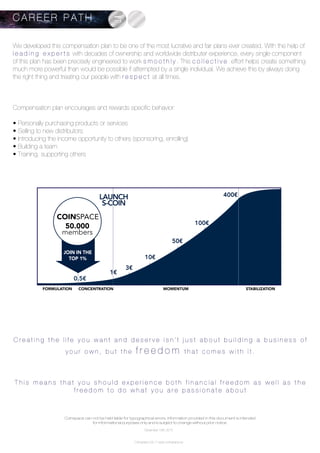 We developed this compensation plan to be one of the most lucrative and fair plans ever created. With the help of
l e a d i n g e x p e r t s with decades of ownership and worldwide distributer experience, every single component
of this plan has been precisely engineered to work s m o o t h l y . This c o l l e c t i v e effort helps create something
much more powerful than would be possible if attempted by a single individual. We achieve this by always doing
the right thing and treating our people with r e s p e c t at all times.
Compensation plan encourages and rewards specific behavior:
• Personally purchasing products or services
• Selling to new distributors
• Introducing the income opportunity to others (sponsoring, enrolling)
• Building a team
• Training, supporting others
C r e a t i n g t h e l i f e y o u w a n t a n d d e s e r v e i s n ’ t j u s t a b o u t b u i l d i n g a b u s i n e s s o f
y o u r o w n , b u t t h e f r e e d o m t h a t c o m e s w i t h i t .
T h i s m e a n s t h a t y o u s h o u l d e x p e r i e n c e b o t h f i n a n c i a l f r e e d o m a s w e l l a s t h e
f r e e d o m t o d o w h a t y o u a r e p a s s i o n a t e a b o u t
C A R E E R P A T H
50.000
members
COINSPACE
FORMULATION CONCENTRATION
90% SUCCESS IS TIMING AND POSITIONING
MOMENTUM STABILIZATION
JOIN IN THE
TOP 1%
LAUNCH
S-COIN
0.5€
1€
3€
10€
50€
100€
400€
Coinspace can not be held liable for typographical errors. Information provided in this document is intended
for informational purposes only and is subject to change without prior notice.
Coinspace Ltd. // www.coinspace.eu
December 15th 2015
 