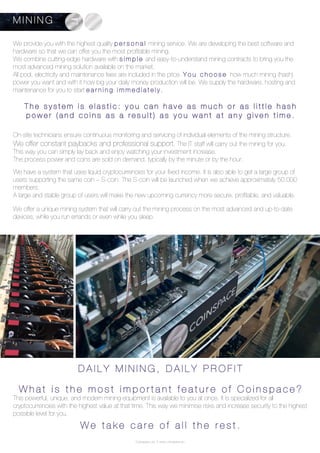 Coinspace Ltd. // www.coinspace.eu
On-site technicians ensure continuous monitoring and servicing of individual elements of the mining structure.
We offer constant paybacks and professional support. The IT staff will carry out the mining for you.
This way you can simply lay back and enjoy watching your investment increase.
The process power and coins are sold on demand, typically by the minute or by the hour.
We have a system that uses liquid cryptocurrencies for your fixed income. It is also able to get a large group of
users supporting the same coin – S-coin. The S-coin will be launched when we achieve approximately 50.000
members.
A large and stable group of users will make the new upcoming currency more secure, profitable, and valuable.
We offer a unique mining system that will carry out the mining process on the most advanced and up-to-date
devices, while you run errands or even while you sleep.
D A I L Y M I N I N G , D A I L Y P R O F I T
W h a t i s t h e m o s t i m p o r t a n t f e a t u r e o f C o i n s p a c e ?
This powerful, unique, and modern mining equipment is available to you at once. It is specialized for all
cryptocurrencies with the highest value at that time. This way we minimise risks and increase security to the highest
possible level for you.
W e t a k e c a r e o f a l l t h e r e s t .
T h e s y s t e m i s e l a s t i c : y o u c a n h a v e a s m u c h o r a s l i t t l e h a s h
p o w e r ( a n d c o i n s a s a r e s u l t ) a s y o u w a n t a t a n y g i v e n t i m e .
We provide you with the highest quality p e r s o n a l mining service. We are developing the best software and
hardware so that we can offer you the most profitable mining.
We combine cutting-edge hardware with s i m p l e and easy-to-understand mining contracts to bring you the
most advanced mining solution available on the market.
All pool, electricity and maintenance fees are included in the price. Y o u c h o o s e how much mining (hash)
power you want and with it how big your daily money production will be. We supply the hardware, hosting and
maintenance for you to start e a r n i n g i m m e d i a t e l y .
M I N I N G
 