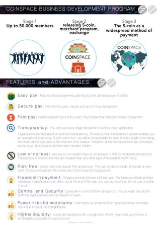 Coinspace Ltd. // www.coinspace.eu
Cryptocurrencies are based on trust and transparency. The block-chain transparency system enables you
an oversight of where your S-coin came from, as well as the possibility to track its every single move along
the chain, all the way back to the moment of its creation. However, since the transactions are completely
anonymous, all your personal information remains hidden
L o w o r n o f e e s : Very low or non-existent fees in comparison to FIAT for worldwide transactions.
Transactions in cryptocurrencies are cheaper than any other type of transaction known to us
R i s k f r e e : Users need only secure their private keys. This can be done digitally, physically or even
both. Cryptocurrencies are the currencies of the future technological era
H i g h e r l i q u i d i t y : Funds are transferred with a single click, which means that your money is
immediately accessible on your account.
E a s y p a y : Fast and instant payments granting you the ultimate power of choice
S e c u r e p a y : Risk free for users, secure and anonymous transactions
F a s t p a y : Instant payment around the world. Much faster than standard means of payment
T r a n s p a r e n c y : You can see every single transaction in a block-chain application
F E A T U R E S a n d A D V A N T A G E S
COINSPACE BUSINESS DEVELOPMENT PROGRAM
Stage 1
Up to 50.000 members
Stage 2
releasing S-coin,
merchant program,
exchange
Stage 3
The S-coin as a
widespread method of
payment
COINSPACE
F e w e r r i s k s f o r m e r c h a n t s : Merchants are protected from potential losses that might
occur due to fraud. No chargebacks!
F r e e d o m i n p a y m e n t : Cryptocurrencies behave a lot like cash. Transfers are simple and fast
worldwide. Classifications can differ, but at the end of the day, you can buy anything, from a cup of coffee
to a car
C o n t r o l a n d S e c u r i t y : Users are in control of their transactions. This provides security for
both the cryptocurrency and its network of users
 