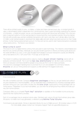 Coinspace Ltd. // www.coinspace.eu
P A C K A G E S
We offer completely automatic Coinspace b e g i n n e r p a c k a g e s so that you can get started even without
any prior experiences or technical abilities. Join our dedicated team of distributors by choosing a package below
and start mining your own coins within minutes! We offer o n e - c l i c k cryptocurrency mining packages with our
mining service. Regardless of your technical abilities, you can enter this amazing booming market and build your
very own home business.
Coinspace offers you a complete “ t u r n - k e y ” s o l u t i o n to capitalize on the incredible income producing
opportunity that cryptocurrency provides.
Each of our packages has an assigned volume value. Members earn volume through their business group sales.
All volume, no matter how it was generated, is referred to as L i f e t i m e T o t a l V o l u m e .
Commissions are paid weekly. Money is deposited directly into your e-Wallet account. All monetary value is in EUR.
For more details, please contact our Coinspace Support Team at support@coinspace.eu .
B U S I N E S S P L A N
W h a t i s t h e S - c o i n ?
The future S-coin is a digital internet currency that uses peer-to-peer technology. The network is decentralized and
free from any central authorities. Individuals can securely transfer payments to friends and family quickly all around
the world with little to no cost. S-coin uses the latest technologies to process transactions quickly and efficiently
with a new blend of CPU / GPU and POW / POS logic at the right time.
There will be a limited supply of coins, no inflation, a higher and higher demand every day, a constant growth in
value, a decentralized system independent from central authority, peer to peer technology supporting the network
of computers – a highly encrypted, secure, and transparent protocol with blockchain technology! This is the revo-
lution in payment systems. It is the next big step for mankind and the most important invention since the internet.
Not only will it provide easy and fast worldwide transactions with next to zero fees, but it will also allow more than
2,5 billion under-banked people to download their digital wallet and start using it as a bank account on their mobile
phones. It is like having a personal bank account. It is free and can be used to start making transactions worldwide
using cryptocurrency - the future is your decision.
The mission is building a real cryptocurrency value by creating a b u y e r - d r i v e n t r a d i n g volume with an
exclusive commerce benefit. The S-coin has t w o k e y d i s t i n c t i o n s from all other crypto currencies.
First is an exclusive commerce benefit for people to buy and use the S-coin to make purchases.
The second is a leveraged marketing force to promote the S-coin and establish the commerce network.
A n y o n e can use our mining service and support us while earning in the biggest world story.
 