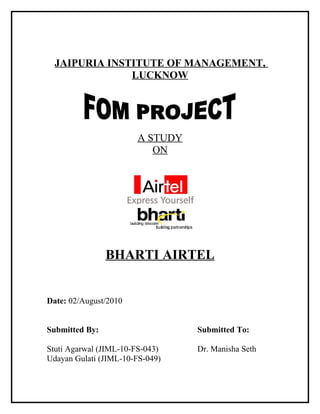 JAIPURIA INSTITUTE OF MANAGEMENT,
               LUCKNOW




                       A STUDY
                          ON




                BHARTI AIRTEL


Date: 02/August/2010


Submitted By:                    Submitted To:

Stuti Agarwal (JIML-10-FS-043)   Dr. Manisha Seth
Udayan Gulati (JIML-10-FS-049)
 
