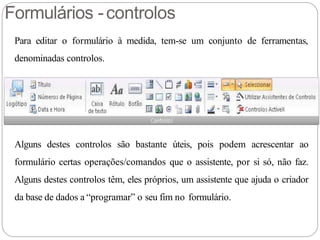 Formulários -controlos
Para editar o formulário à medida, tem-se um conjunto de ferramentas,
denominadas controlos.
Alguns destes controlos são bastante úteis, pois podem acrescentar ao
formulário certas operações/comandos que o assistente, por si só, não faz.
Alguns destes controlos têm, eles próprios, um assistente que ajuda o criador
da base de dados a “programar” o seu fim no formulário.
 