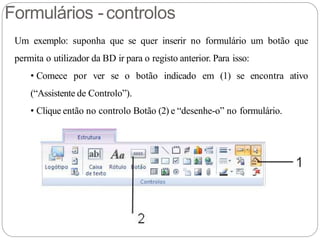 Formulários -controlos
Um exemplo: suponha que se quer inserir no formulário um botão que
permita o utilizador da BD ir para o registo anterior. Para isso:
• Comece por ver se o botão indicado em (1) se encontra ativo
(“Assistente de Controlo”).
• Clique então no controlo Botão (2) e “desenhe-o” no formulário.
 