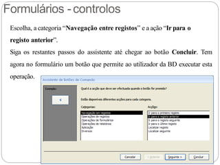 Formulários -controlos
Escolha, a categoria “Navegação entre registos” e a ação “Ir para o
registo anterior”.
Siga os restantes passos do assistente até chegar ao botão Concluir. Tem
agora no formulário um botão que permite ao utilizador da BD executar esta
operação.
 