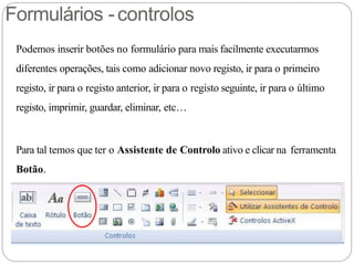 Formulários -controlos
Podemos inserir botões no formulário para mais facilmente executarmos
diferentes operações, tais como adicionar novo registo, ir para o primeiro
registo, ir para o registo anterior, ir para o registo seguinte, ir para o último
registo, imprimir, guardar, eliminar, etc…
Para tal temos que ter o Assistente de Controlo ativo e clicar na ferramenta
Botão.
 