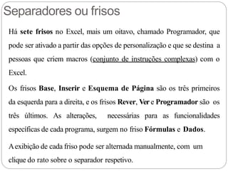 Separadores ou frisos
Há sete frisos no Excel, mais um oitavo, chamado Programador, que
pode ser ativado a partir das opções de personalização e que se destina a
pessoas que criem macros (conjunto de instruções complexas) com o
Excel.
Os frisos Base, Inserir e Esquema de Página são os três primeiros
da esquerda para a direita, e os frisos Rever, Ver e Programador são os
três últimos. As alterações, necessárias para as funcionalidades
específicas de cada programa, surgem no friso Fórmulas e Dados.
Aexibição de cada friso pode ser alternada manualmente, com um
clique do rato sobre o separador respetivo.
 