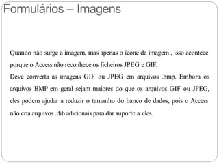 Formulários – Imagens
Quando não surge a imagem, mas apenas o ícone da imagem , isso acontece
porque o Access não reconhece os ficheiros JPEG e GIF.
Deve converta as imagens GIF ou JPEG em arquivos .bmp. Embora os
arquivos BMP em geral sejam maiores do que os arquivos GIF ou JPEG,
eles podem ajudar a reduzir o tamanho do banco de dados, pois o Access
não cria arquivos .dib adicionais para dar suporte a eles.
 
