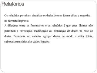 Relatórios
Os relatórios permitem visualizar os dados de uma forma eficaz e sugestiva
no formato impresso.
A diferença entre os formulários e os relatórios é que estes últimos não
permitem a introdução, modificação ou eliminação de dados na base de
dados. Permitem, no entanto, agregar dados de modo a obter totais,
subtotais e sumários dos dados listados.
 