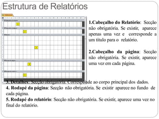 Estrutura de Relatórios
1.Cabeçalho do Relatório: Secção
não obrigatória. Se existir, aparece
apenas uma vez e corresponde a
um título para o relatório.
2.Cabeçalho da página: Secção
não obrigatória. Se existir, aparece
uma vez em cada página.
3. Detalhes: Secção obrigatória. Corresponde ao corpo principal dos dados.
4. Rodapé da página: Secção não obrigatória. Se existir aparece no fundo de
cada página.
5. Rodapé do relatório: Secção não obrigatória. Se existir, aparece uma vez no
final do relatório.
 