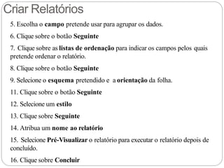 Criar Relatórios
5. Escolha o campo pretende usar para agrupar os dados.
6. Clique sobre o botão Seguinte
7. Clique sobre as listas de ordenação para indicar os campos pelos quais
pretende ordenar o relatório.
8. Clique sobre o botão Seguinte
9. Selecione o esquema pretendido e a orientação da folha.
11. Clique sobre o botão Seguinte
12. Selecione um estilo
13. Clique sobre Seguinte
14. Atribua um nome ao relatório
15. Selecione Pré-Visualizar o relatório para executar o relatório depois de
concluído.
16. Clique sobre Concluir
 