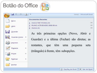 Botão do Office
As três primeiras opções (Novo, Abrir e
Guardar) e a última (Fechar) são diretas; as
restantes, que têm uma pequena seta
(triângulo) à frente, têm subopções.
 