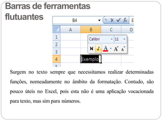 Barras de ferramentas
flutuantes
Surgem no texto sempre que necessitamos realizar determinadas
funções, nomeadamente no âmbito da formatação. Contudo, são
pouco úteis no Excel, pois esta não é uma aplicação vocacionada
para texto, mas sim para números.
 