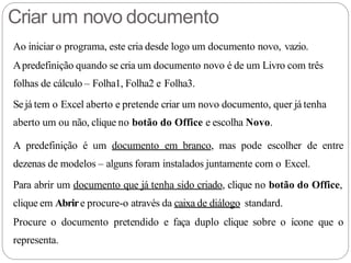 Criar um novo documento
Ao iniciar o programa, este cria desde logo um documento novo, vazio.
Apredefinição quando se cria um documento novo é de um Livro com três
folhas de cálculo – Folha1, Folha2 e Folha3.
Sejá tem o Excel aberto e pretende criar um novo documento, quer já tenha
aberto um ou não, clique no botão do Office e escolha Novo.
A predefinição é um documento em branco, mas pode escolher de entre
dezenas de modelos – alguns foram instalados juntamente com o Excel.
Para abrir um documento que já tenha sido criado, clique no botão do Office,
clique em Abrire procure-o através da caixa de diálogo standard.
Procure o documento pretendido e faça duplo clique sobre o ícone que o
representa.
 