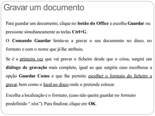 Gravar um documento
Para guardar um documento, clique no botão do Office e escolha Guardar ou
pressione simultaneamente as teclas Ctrl+G.
O Comando Guardar limita-se a gravar o seu documento no disco, no
formato e com o nome que já lhe atribuiu.
Se é a primeira vez que vai gravar o ficheiro desde que o criou, surgirá um
diálogo de gravação mais completo, igual ao que surgiria caso escolhesse a
opção Guardar Como e que lhe permite escolher o formato do ficheiro a
gravar, bem como o local no disco onde o pretende colocar.
Escolha a localização e o formato, (caso não queira guardar no formato
predefinido “.xlsx”). Para finalizar, clique em OK.
 
