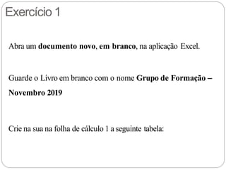 Exercício 1
Abra um documento novo, em branco, na aplicação Excel.
Guarde o Livro em branco com o nome Grupo de Formação –
Novembro 2019
Crie na sua na folha de cálculo 1 a seguinte tabela:
 