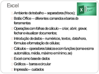 Excel
Ambientedetrabalho– separadores(frisos);
BotãoOffice – diferentescomandosebarrasde
ferramentas
Operaçõescomfolhasdecálculo– criar, abrir, gravar,
fecharevisualizardocumentos;
Introduçãodedados– numéricos,textos, data/hora,
fórmulaseformataçãodecélulas;
Cálculos– operadoresbásicosecomfunções(somaesoma
automática,média,máximoemínimo,se)
Excelcomobasede dados
Gráficos– barrasecircular
Impressão– cuidados
 