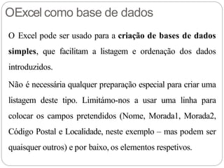 OExcel como base de dados
O Excel pode ser usado para a criação de bases de dados
simples, que facilitam a listagem e ordenação dos dados
introduzidos.
Não é necessária qualquer preparação especial para criar uma
listagem deste tipo. Limitámo-nos a usar uma linha para
colocar os campos pretendidos (Nome, Morada1, Morada2,
Código Postal e Localidade, neste exemplo – mas podem ser
quaisquer outros) e por baixo, os elementos respetivos.
 