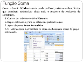 Como a função SOMA é a mais usada no Excel, existem atalhos diretos
que permitem automatizar ainda mais o processo de realização de
somatórios.
1. Comece por selecionar o friso Fórmulas.
2. Depois selecione o grupo de células que pretende somar.
3. Agora clique em Soma Automática
4. O valor da soma é apresentado na célula imediatamente abaixo do grupo
selecionado.
Função Soma
 