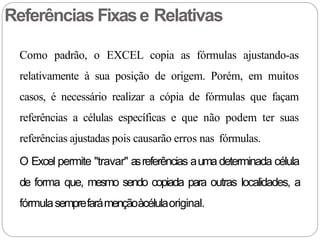 Referências Fixase Relativas
Como padrão, o EXCEL copia as fórmulas ajustando-as
relativamente à sua posição de origem. Porém, em muitos
casos, é necessário realizar a cópia de fórmulas que façam
referências a células específicas e que não podem ter suas
referências ajustadas pois causarão erros nas fórmulas.
O Excel permite "travar" asreferências auma determinada célula
de forma que, mesmo sendo copiada para outras localidades, a
fórmulasemprefarámençãoàcélulaoriginal.
 