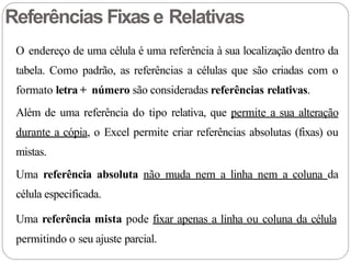 O endereço de uma célula é uma referência à sua localização dentro da
tabela. Como padrão, as referências a células que são criadas com o
formato letra + número são consideradas referências relativas.
Além de uma referência do tipo relativa, que permite a sua alteração
durante a cópia, o Excel permite criar referências absolutas (fixas) ou
mistas.
Uma referência absoluta não muda nem a linha nem a coluna da
célula especificada.
Uma referência mista pode fixar apenas a linha ou coluna da célula
permitindo o seu ajuste parcial.
Referências Fixase Relativas
 