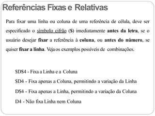 Para fixar uma linha ou coluna de uma referência de célula, deve ser
especificado o símbolo cifrão ($) imediatamente antes da letra, se o
usuário desejar fixar a referência à coluna, ou antes do número, se
quiser fixar a linha. Vejaos exemplos possíveis de combinações.
$D$4 - Fixa a Linha e a Coluna
$D4 - Fixa apenas a Coluna, permitindo a variação da Linha
D$4 - Fixa apenas a Linha, permitindo a variação da Coluna
D4 - Não fixa Linha nem Coluna
Referências Fixase Relativas
 