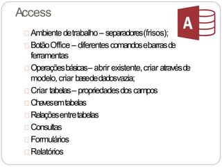 Access
Ambientedetrabalho– separadores(frisos);
BotãoOffice – diferentescomandosebarrasde
ferramentas
Operaçõesbásicas– abrir existente,criar atravésde
modelo,criar basededadosvazia;
Criar tabelas– propriedadesdos campos
Chavesemtabelas
Relaçõesentretabelas
Consultas
Formulários
Relatórios
 