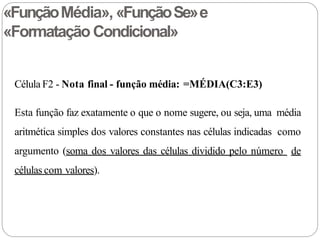 «FunçãoMédia», «FunçãoSe»e
«Formatação Condicional»
Célula F2 - Nota final - função média: =MÉDIA(C3:E3)
Esta função faz exatamente o que o nome sugere, ou seja, uma média
aritmética simples dos valores constantes nas células indicadas como
argumento (soma dos valores das células dividido pelo número de
células com valores).
 