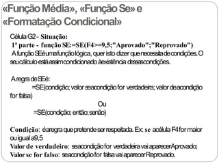 «FunçãoMédia», «FunçãoSe»e
«Formatação Condicional»
CélulaG2- Situação:
1ª parte - função SE:=SE(F4>=9,5;"Aprovado";"Reprovado")
AfunçãoS
Eéumafunçãológica,queristodizerquenecessitadecondições.O
seucálculoestáassimcondicionadoàexistênciadessascondições.
AregradeS
Eé:
=SE(condição;valorseacondiçãofor verdadeira;valordeacondição
for falsa)
Ou
=SE(condição;então;senão)
Condição: éaregraquepretendeserrespeitada.Ex: se acélulaF4formaior
ouiguala9,5
Valorde verdadeiro: seacondiçãofor verdadeiravaiaparecerAprovado;
Valorse for falso: seacondiçãofor falsavaiaparecerReprovado.
 
