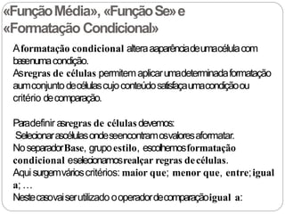 «FunçãoMédia», «FunçãoSe»e
«Formatação Condicional»
Aformatação condicional alteraaaparênciadeumacélulacom
basenumacondição.
Asregras de células permitemaplicarumadeterminadaformatação
aumconjuntodecélulascujoconteúdosatisfaçaumacondiçãoou
critério decomparação.
Paradefinir asregras de célulasdevemos:
Selecionarascélulasondeseencontramosvaloresaformatar.
NoseparadorBase, grupoestilo, escolhemosformatação
condicional eselecionamosrealçar regras decélulas.
Aquisurgemvárioscritérios: maior que; menor que, entre;igual
a; …
Nestecasovaiserutilizado ooperadordecomparaçãoigual a:
 