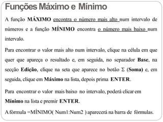 A função MÁXIMO encontra o número mais alto num intervalo de
números e a função MÍNIMO encontra o número mais baixo num
intervalo.
Para encontrar o valor mais alto num intervalo, clique na célula em que
quer que apareça o resultado e, em seguida, no separador Base, na
secção Edição, clique na seta que aparece no botão  (Soma) e, em
seguida, clique em Máximo na lista, depois prima ENTER.
Para encontrar o valor mais baixo no intervalo, poderá clicarem
Mínimo na lista e premir ENTER.
Afórmula =MÍNIMO( Num1:Num2 ) aparecerá na barra de fórmulas.
FunçõesMáximo e Mínimo
 