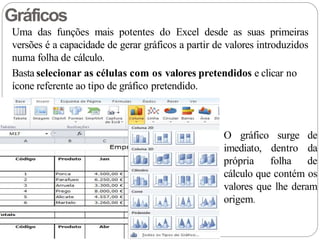 Uma das funções mais potentes do Excel desde as suas primeiras
versões é a capacidade de gerar gráficos a partir de valores introduzidos
numa folha de cálculo.
Basta selecionar as células com os valores pretendidos e clicar no
ícone referente ao tipo de gráfico pretendido.
Gráficos
O gráfico
imediato,
própria
surge de
dentro da
folha de
cálculo que contém os
valores que lhe deram
origem.
 