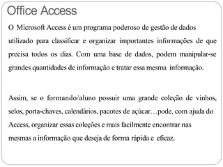 Office Access
O Microsoft Access é um programa poderoso de gestão de dados
utilizado para classificar e organizar importantes informações de que
precisa todos os dias. Com uma base de dados, podem manipular-se
grandes quantidades de informação e tratar essa mesma informação.
Assim, se o formando/aluno possuir uma grande coleção de vinhos,
selos, porta-chaves, calendários, pacotes de açúcar…pode, com ajuda do
Access, organizar essas coleções e mais facilmente encontrar nas
mesmas a informação que deseja de forma rápida e eficaz.
 