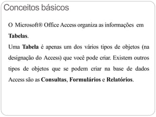 Conceitos básicos
O Microsoft® Office Access organiza as informações em
Tabelas.
Uma Tabela é apenas um dos vários tipos de objetos (na
designação do Access) que você pode criar. Existem outros
tipos de objetos que se podem criar na base de dados
Access são as Consultas, Formulários e Relatórios.
 