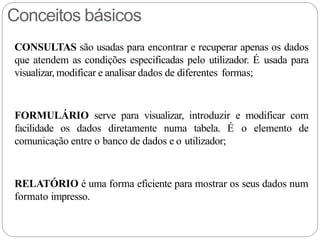 Conceitos básicos
CONSULTAS são usadas para encontrar e recuperar apenas os dados
que atendem as condições especificadas pelo utilizador. É usada para
visualizar, modificar e analisar dados de diferentes formas;
FORMULÁRIO serve para visualizar, introduzir e modificar com
facilidade os dados diretamente numa tabela. É o elemento de
comunicação entre o banco de dados e o utilizador;
RELATÓRIO é uma forma eficiente para mostrar os seus dados num
formato impresso.
 