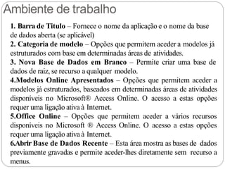 Ambiente de trabalho
1. Barra de Titulo – Fornece o nome da aplicação e o nome da base
de dados aberta (se aplicável)
2. Categoria de modelo – Opções que permitem aceder a modelos já
estruturados com base em determinadas áreas de atividades.
3. Nova Base de Dados em Branco – Permite criar uma base de
dados de raiz, se recurso a qualquer modelo.
4.Modelos Online Apresentados – Opções que permitem aceder a
modelos já estruturados, baseados em determinadas áreas de atividades
disponíveis no Microsoft® Access Online. O acesso a estas opções
requer uma ligação ativa à Internet.
5.Office Online – Opções que permitem aceder a vários recursos
disponíveis no Microsoft ® Access Online. O acesso a estas opções
requer uma ligação ativa à Internet.
6.Abrir Base de Dados Recente – Esta área mostra as bases de dados
previamente gravadas e permite aceder-lhes diretamente sem recurso a
menus.
 