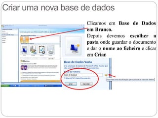 Criar uma nova base de dados
Clicamos em Base de Dados
em Branco.
Depois devemos escolher a
pasta onde guardar o documento
e dar o nome ao ficheiro e clicar
em Criar.
 