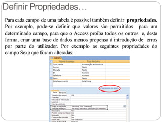 Definir Propriedades…
Para cada campo de uma tabela é possível também definir propriedades.
Por exemplo, pode-se definir que valores são permitidos para um
determinado campo, para que o Access proíba todos os outros e, desta
forma, criar uma base de dados menos propensa à introdução de erros
por parte do utilizador. Por exemplo as seguintes propriedades do
campo Sexo que foram alteradas:
 