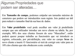 Algumas Propriedades que
podem ser alteradas…
Em Tamanho do campo, podemos estipular um tamanho máximo de
caracteres que podem ser introduzidos num registo. Isto poderá ser útil
para reduzir o tamanho final da sua base de dados.
Em Valor predefinido você pode escolher um valor já predefinido
sempre que um utilizador introduz um novo cliente na tabela. Se, por
exemplo, 90% dos seus clientes fossem do sexo “Masculino”, então
poderá querer poupar trabalho ao funcionário que vai introduzir os
registos, colocando, por pré-definição, este valor no campo Sexo do
novo cliente a inserir. O funcionário só terá de corrigir este valor para os
10% dos clientes que não obedecem a esta condição.
 