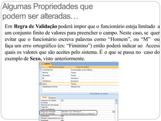 Algumas Propriedades que
podem ser alteradas…
Em Regra de Validação poderá impor que o funcionário esteja limitado a
um conjunto finito de valores para preencher o campo. Neste caso, se quer
evitar que o funcionário escreva palavras como “Homem”, ou “M” ou
faça um erro ortográfico (ex: “Fiminino”) então poderá indicar ao Access
quais os valores que são aceites pelo sistema. É o que se passa no caso do
exemplo de Sexo, visto anteriormente.
 