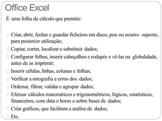 É uma folha de cálculo que permite:
Criar, abrir, fechar e guardar ficheiros em disco, pen ou noutro suporte,
para posterior utilização;
Copiar, cortar, localizar e substituir dados;
Configurar folhas, inserir cabeçalhos e rodapés e vê-las na globalidade,
antes de as imprimir;
Inserir células, linhas, colunas e folhas;
Verificar a ortografia e erros dos dados;
Ordenar, filtrar, validar e agrupar dados;
Efetuar cálculos matemáticos e trigonométricos, lógicos, estatísticos,
financeiros, com data e horas e sobre bases de dados;
Criar gráficos, que facilitam a análise de dados;
Etc.
Office Excel
 