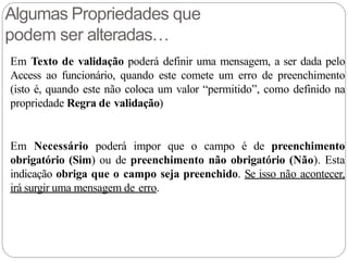 Algumas Propriedades que
podem ser alteradas…
Em Texto de validação poderá definir uma mensagem, a ser dada pelo
Access ao funcionário, quando este comete um erro de preenchimento
(isto é, quando este não coloca um valor “permitido”, como definido na
propriedade Regra de validação)
Em Necessário poderá impor que o campo é de preenchimento
obrigatório (Sim) ou de preenchimento não obrigatório (Não). Esta
indicação obriga que o campo seja preenchido. Se isso não acontecer,
irá surgir uma mensagem de erro.
 