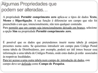 Algumas Propriedades que
podem ser alteradas…
A propriedade Permitir comprimento zero aplica-se a tipos de dados Texto,
Memo e Hiperligação. A sua função é diferenciar um campo que não foi
preenchido e um que, intencionalmente, não tem qualquer conteúdo.
Para permitir que um campo seja intencionalmente deixado em branco, selecione
a opção Sim na propriedade Permitir comprimento zero.
É possível que os dados que pretendemos inserir numa tabela já estejam
presentes numa outra. Se quisermos introduzir um campo para Código Postal
numa tabela de Distribuidores, por exemplo, poderá ser útil irmos buscar essa
informação a uma tabela de Códigos Postais, onde estes dados já estão associados
às respetivas localidades.
Para ter acesso a uma outra tabela num campo de introdução de dados, este
campo deve ser definido como Campo de Pesquisa.
 