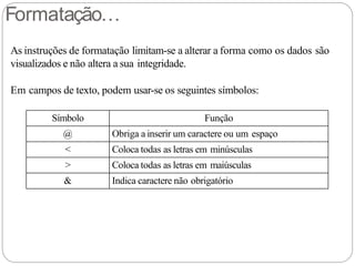 Formatação…
As instruções de formatação limitam-se a alterar a forma como os dados são
visualizados e não altera a sua integridade.
Em campos de texto, podem usar-se os seguintes símbolos:
Símbolo Função
@ Obriga a inserir um caractere ou um espaço
< Coloca todas as letras em minúsculas
> Coloca todas as letras em maiúsculas
& Indica caractere não obrigatório
 